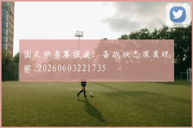 国足热身赛报道：备战状态深度观察_20260603221735