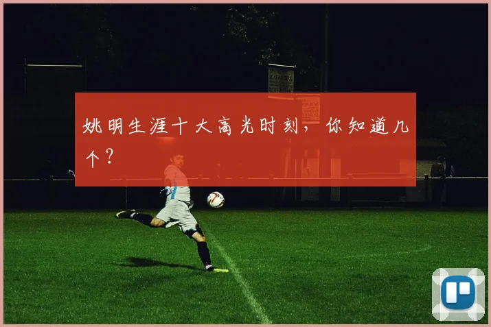 姚明生涯十大高光时刻，你知道几个？