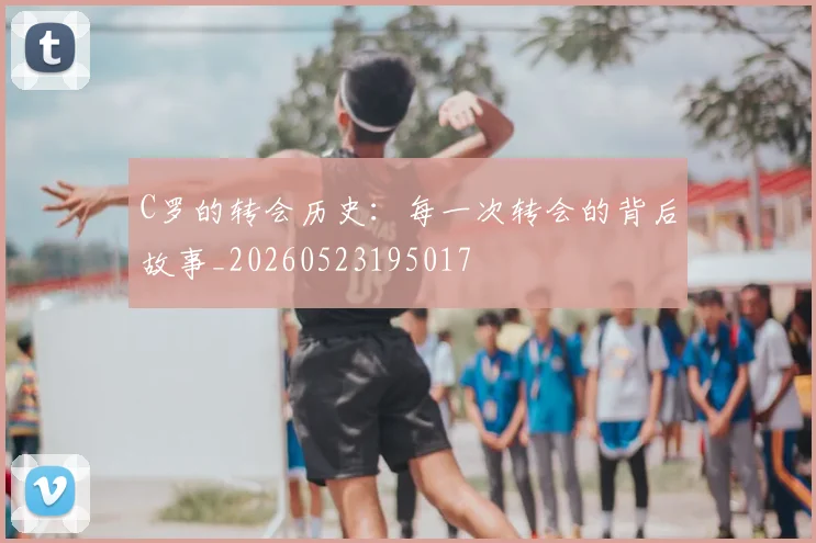 C罗的转会历史:每一次转会的背后故事_20260523195017