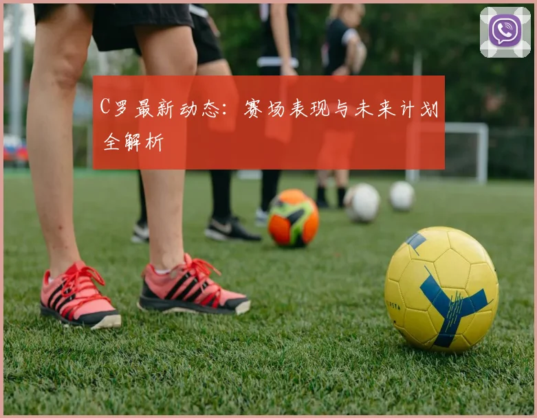 C罗最新动态：赛场表现与未来计划全解析